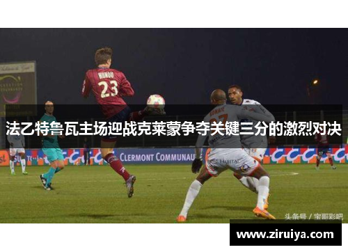 法乙特鲁瓦主场迎战克莱蒙争夺关键三分的激烈对决