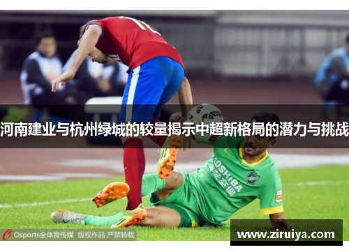 河南建业与杭州绿城的较量揭示中超新格局的潜力与挑战